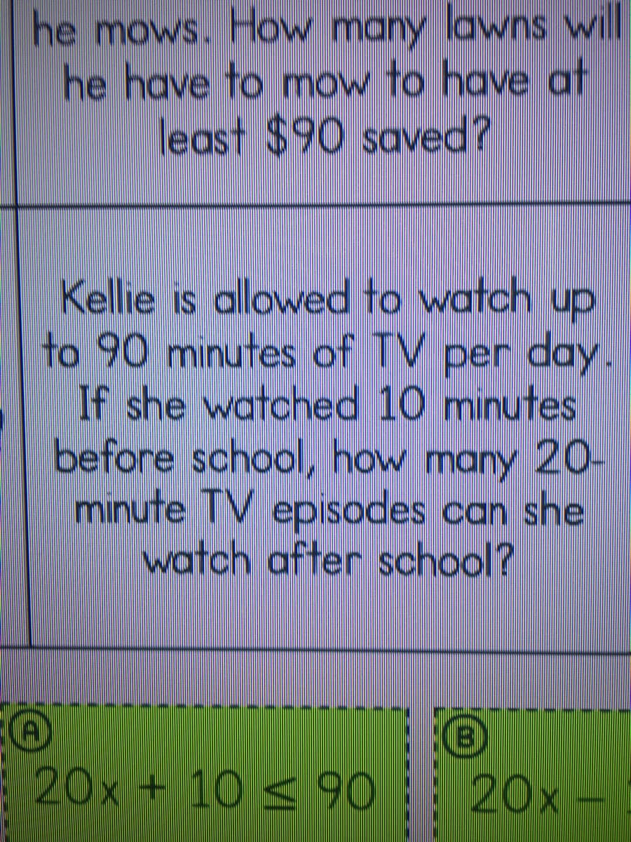 he mows. How many lawns will
he have to mow to have at
least $90 saved?
Kellie is allowed to watch up
to 90 minutes of TV per day.
If she watched 10 minutes
before school, how many 20-
minute TV episodes can she
watch after school?
----
20x + 10 < 90 20x
