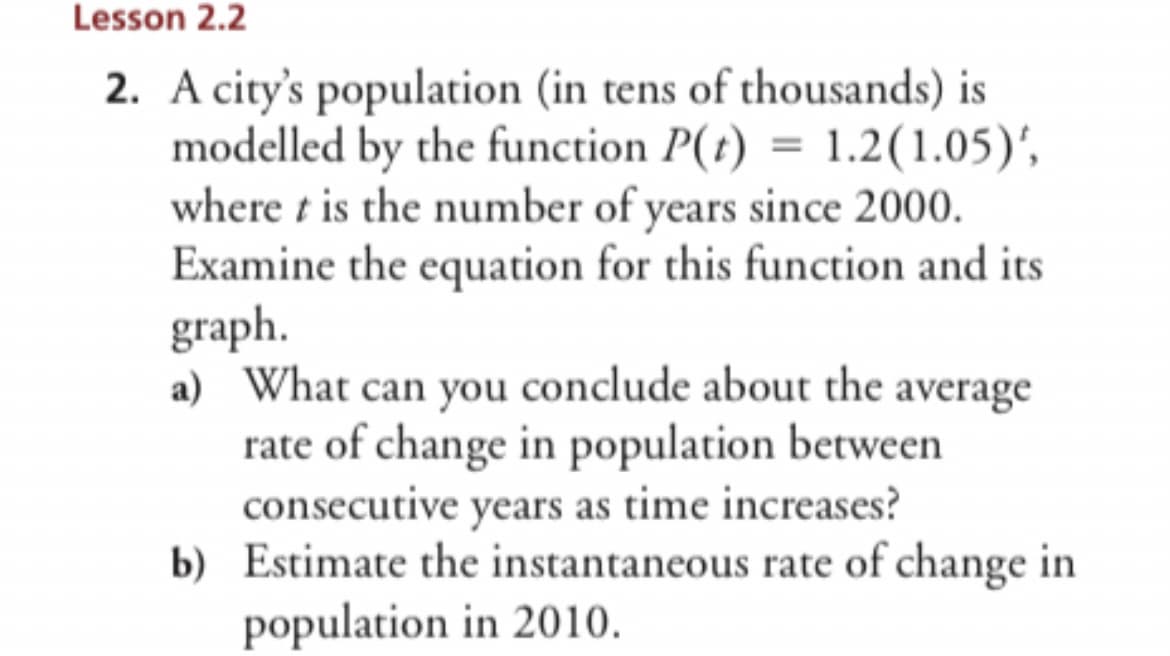 Lesson 2.2
2. A city's population (in tens of thousands) is
modelled by the function P(t) = 1.2 (1.05)',
where t is the number of years since 2000.
Examine the equation for this function and its
graph.
a) What can you conclude about the average
rate of change in population between
consecutive years as time increases?
b) Estimate the instantaneous rate of change in
population in 2010.
