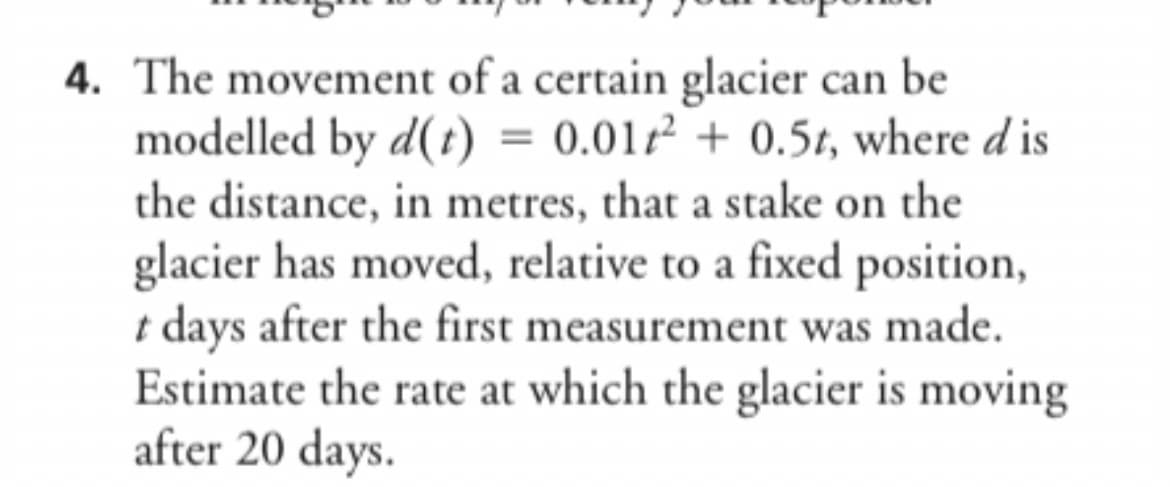 4. The movement of a certain glacier can be
modelled by d(t) = 0.01²+ 0.5t, where dis
the distance, in metres, that a stake on the
glacier has moved, relative to a fixed position,
t days after the first measurement was made.
Estimate the rate at which the glacier is moving
after 20 days.