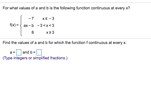 For what values of a and b is the following function continuous at every x?
xS 3
-7
f(x)
ax b
-3 <x<3
8
x23
Find the values of a and b for which the function f continuous at every x
and b
(Type integers or simplified fractions.)
a =
