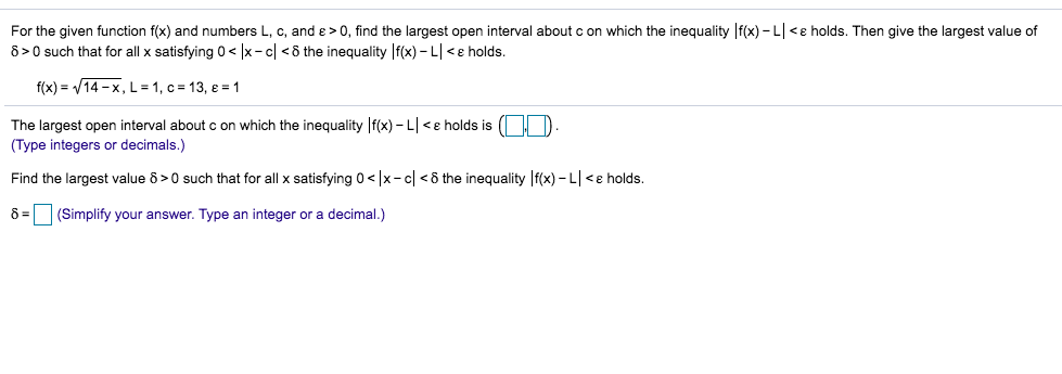 For the given function f(x) and numbers L, c, and e> 0, find the largest open interval about c on which the inequality f(x)-L<e holds. Then give the largest value of
8 0 such that for all x satisfying 0< |x-cl <8 the inequality f(x)-Le holds.
f(x) 14-x, L = 1, c
13, e1
The largest open interval about c on which the inequality f(x)- Le holds is
(Type integers or decimals.)
Find the largest value 6>0 such that for all x satisfying 0<x-cl <8 the inequality f(x)- L<e holds.
8
(Simplify your answer. Type an integer or a decimal.)
