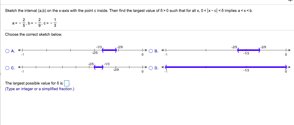 Sketch the interval (a,b) on thex-axis with the point c inside. Then find the largest value of 8 0 such that for all x, 0
x-c<6 implies a<xb.
2
2
,b= -
1
a -
C-
3
Choose the correct sketch below.
1/3
2/9
-2/5,
2/9
+ OB t
O A.
1/3
0
-1
0
2/5
-1/3
O D.
C
-2/9
-1/3
The largest possible value for 8 is
(Type an integer or a simplified fraction.)
