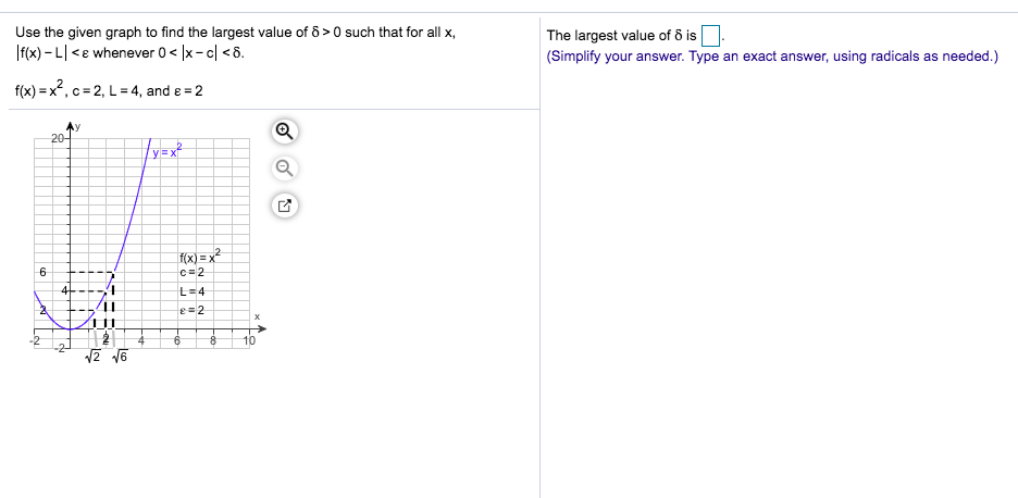 Use the given graph to find the largest value of 8>0 such that for all x,
The largest value of 8 is
(Simplify your answer. Type an exact answer, using radicals as needed.)
f(x)-Le whenever 0
x-cl <6
f(x)= x, c 2, L= 4, and e 2
Ay
20-
yx
x)=x
6
c 2
4
L 4
e2
X
10
8
