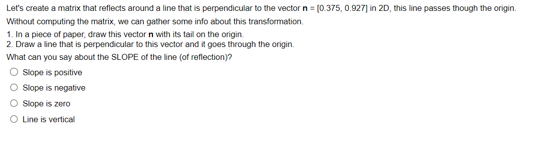 Let's create a matrix that reflects around a line that is perpendicular to the vector n = [0.375, 0.927] in 2D, this line passes though the origin.
Without computing the matrix, we can gather some info about this transformation.
1. In a piece of paper, draw this vector n with its tail on the origin.
2. Draw a line that is perpendicular to this vector and it goes through the origin.
What can you say about the SLOPE of the line (of reflection)?
O Slope is positive
O Slope is negative
O Slope is zero
O Line is vertical