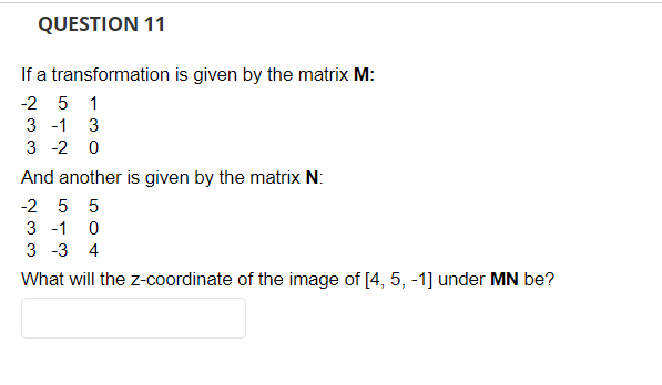 QUESTION 11
If a transformation is given by the matrix M:
-25 1
3 -1 3
3 -2 0
And another is given by the matrix N:
-2 5 5
3 -1 0
3 -3 4
What will the z-coordinate of the image of [4, 5, -1] under MN be?