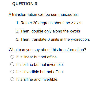 QUESTION 6
A transformation
can be summarized as:
1. Rotate 20 degrees about the z-axis
2. Then, double only along the x-axis
3. Then, translate 3 units in the y-direction.
What can you say about this transformation?
It is linear but not affine
It is affine but not invertible
O It is invertible but not affine
O It is affine and invertible.