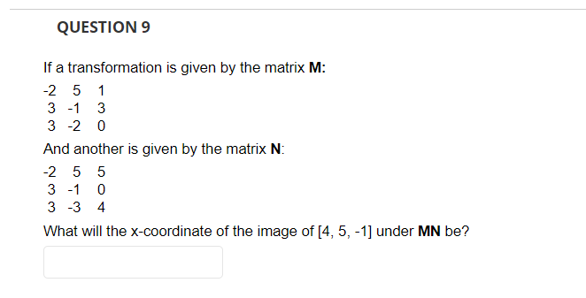 QUESTION 9
If a transformation is given by the matrix M:
-2 5 1
3 -1 3
3 -2 0
And another is given by the matrix N:
-2 5 5
3 -1 0
3 -3 4
What will the x-coordinate of the image of [4, 5, -1] under MN be?