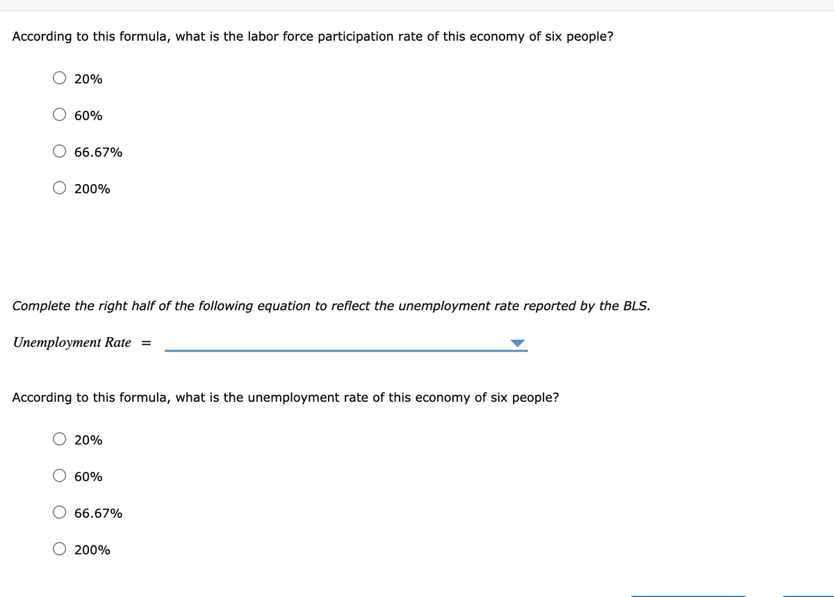 According to this formula, what is the labor force participation rate of this economy of six people?
20%
60%
66.67%
200%
Complete the right half of the following equation to reflect the unemployment rate reported by the BLS.
Unemployment Rate
According to this formula, what is the unemployment rate of this economy of six people?
20%
60%
66.67%
200%
