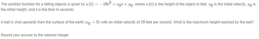The position function for a falling objects is given by s (t) = -16t2 + vot + s0, where s (t) is the height of the object in feet, vo is the initial velocity, so is
the initial height, and t is the time in seconds.
A ball is shot upwards from the surface of the earth (so = 0) with an initial velocity of 70 feet per second. What is the maximum height reached by the ball?
Round your answer to the nearest integer.
