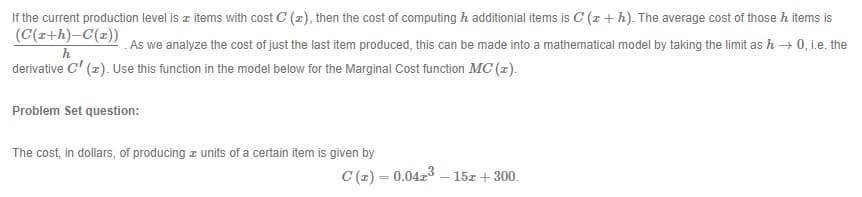 If the current production level is z items with cost C (2), then the cost of computing h additionial items is C (x+h). The average cost of those h items is
(C(z+h)-C(z))
.As we analyze the cost of just the last item produced, this can be made into a mathematical model by taking the limit as h → 0, i.e. the
h
derivative C' (z). Use this function in the model below for the Marginal Cost function MC (z).
Problem Set question:
The cost, in dollars, of producing z units of a certain item is given by
C (z) = 0.04r3 – 15z + 300.
