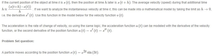If the current position of the object at time t is s (t), then the position at time h later is s (t + h). The average velocity (speed) during that additional time
(s(t+h)-s(t))
h is
If we want to analyze the instantaneous velocity at time t, this can be made into a mathematical model by taking the limit as h → 0,
h
i.e. the derivative s' (t). Use this function in the model below for the velocity function v (t).
The acceleration is the rate of change of velocity, so using the same logic, the acceleration function a (t) can be modeled with the derivative of the velocity
function, or the second derivative of the position function a (t) = v (t) = s" (t).
Problem Set question:
A particle moves according to the position function s (t) = e2t sin (3t).
