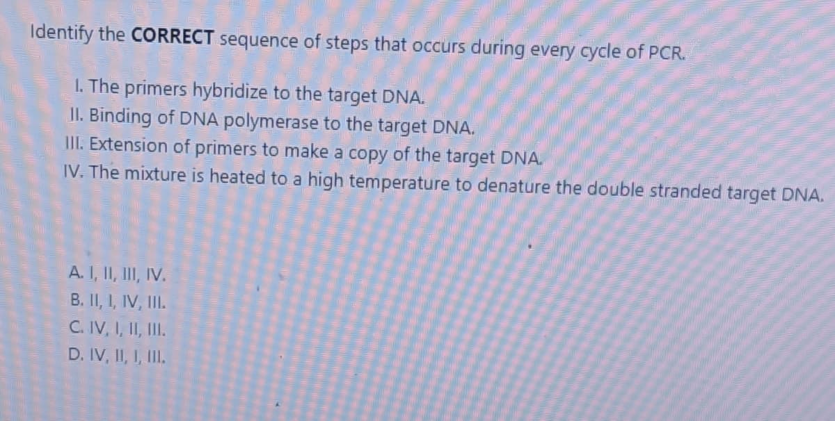 Identify the CORRECT sequence of steps that occurs during every cycle of PCR.
I. The primers hybridize to the target DNA.
II. Binding of DNA polymerase to the target DNA.
UI. Extension of primers to make a copy of the target DNA.
IV. The mixture is heated to a high temperature to denature the double stranded target DNA.
A. I, II, III, IV.
B. II, I, IV, II.
C. IV, I, II, II.
D. IV, II, I, III.
