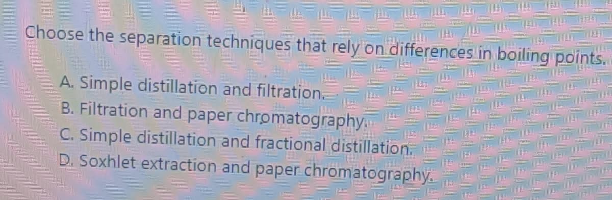 Choose the separation techniques that rely on differences in boiling points.
A. Simple distillation and filtration.
B. Filtration and paper chromatography.
C. Simple distillation and fractional distillation.
D. Soxhlet extraction and paper chromatography.
