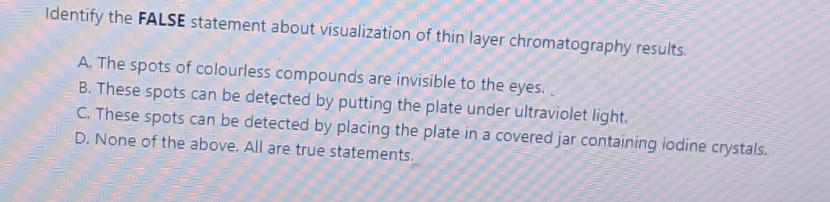 Identify the FALSE statement about visualization of thin layer chromatography results.
A. The spots of colourless compounds are invisible to the eyes.
B. These spots can be detęcted by putting the plate under ultraviolet light.
C. These spots can be detected by placing the plate in a covered jar containing iodine crystals.
D. None of the above. All are true statements.
