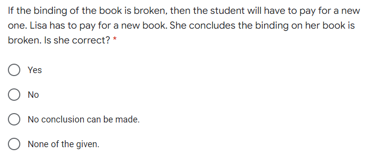 If the binding of the book is broken, then the student will have to pay for a new
one. Lisa has to pay for a new book. She concludes the binding on her book is
broken. Is she correct? *
Yes
No
No conclusion can be made.
None of the given.
