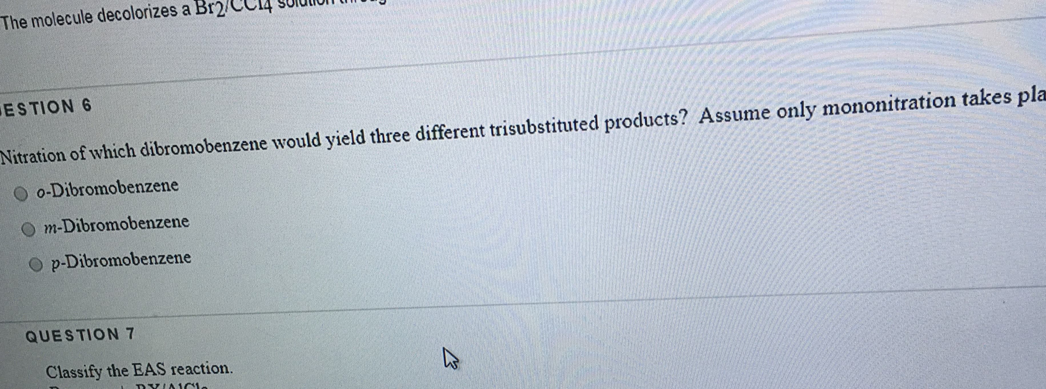 The molecule decolorizes a Br2/CC14 Solur
ESTION 6
Nitration of which dibromobenzene would yield three different trisubstituted products? Assume only mononitration takes pla
o-Dibromobenzene
m-Dibromobenzene
p-Dibromobenzene
QUESTION 7
Classify the EAS reaction.

