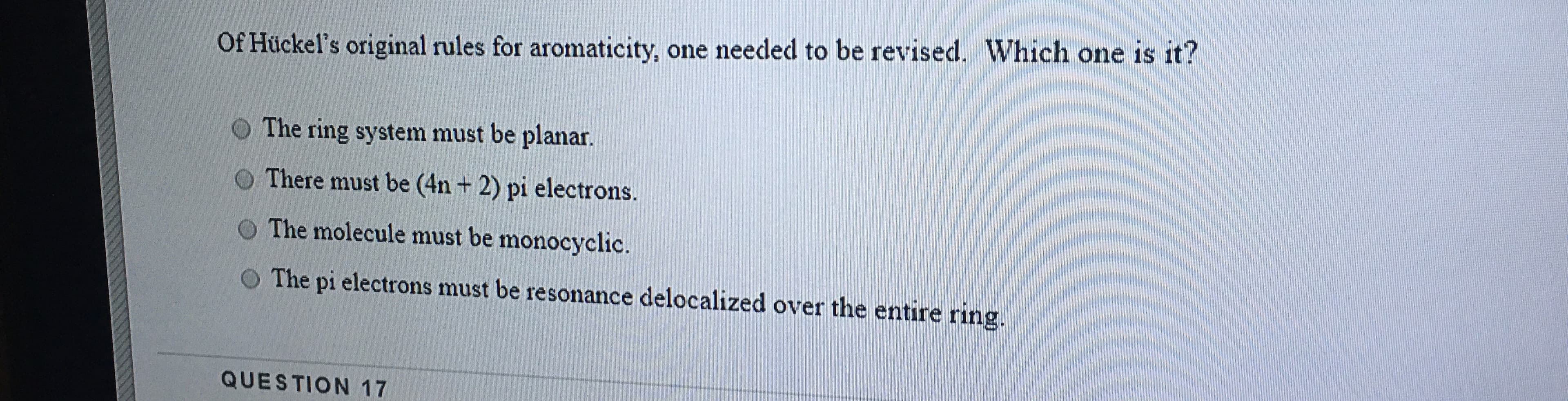 Of Hückel's original rules for aromaticity, one needed to be revised. Which one is it?
The ring system must be planar.
There must be (4n + 2) pi electrons.
The molecule must be monocyclic.
The pi electrons must be resonance delocalized over the entire ring.
QUESTION 17
