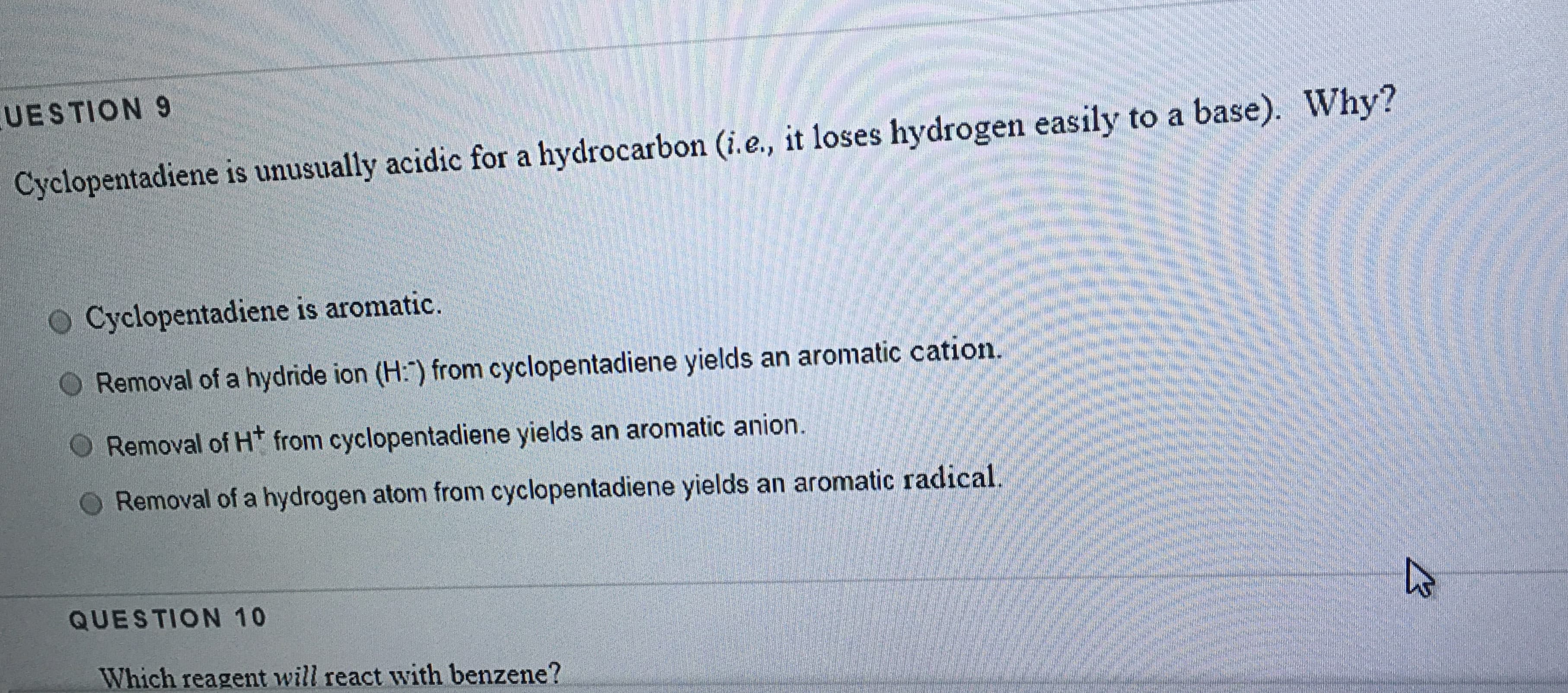 UESTION 9
Cyclopentadiene is unusually acidic for a hydrocarbon (i.e., it loses hydrogen easily to a base). Why?
O Cyclopentadiene is aromatic.
Removal of a hydride ion (H:") from cyclopentadiene yields an aromatic cation.
Removal of H* from cyclopentadiene yields an aromatic anion.
Removal of a hydrogen atom from cyclopentadiene yields an aromatic radical.
QUESTION 10
Which reagent will react with benzene?
