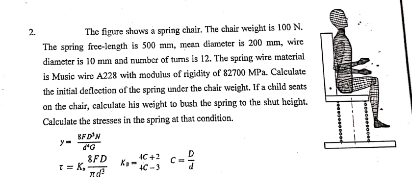 2.
The figure shows a spring chair. The chair weight is 100 N.
The spring free-length is 500 mm, mean diameter is 200 mm, wire
diameter is 10 mm and number of turns is 12. The spring wire material
is Music wire A228 with modulus of rigidity of 82700 MPa. Calculate
the initial deflection of the spring under the chair weight. If a child seats
on the chair, calculate his weight to bush the spring to the shut height.
Calculate the stresses in the spring at that condition.
BFD'N
y =
d*G
8FD
T = K,
4C +2
K =
4C – 3
D
C =
---
o00000000od
