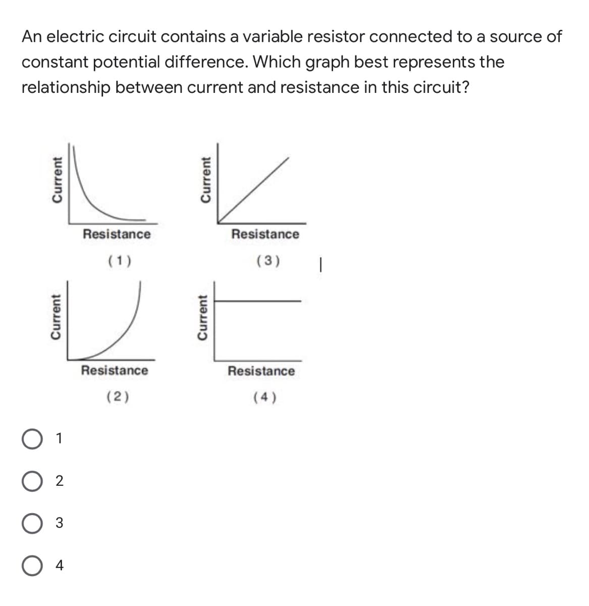 An electric circuit contains a variable resistor connected to a source of
constant potential difference. Which graph best represents the
relationship between current and resistance in this circuit?
Resistance
Resistance
(1)
(3)
Resistance
Resistance
(2)
(4)
O 1
2
Оз
Current
Current
Current
Current
