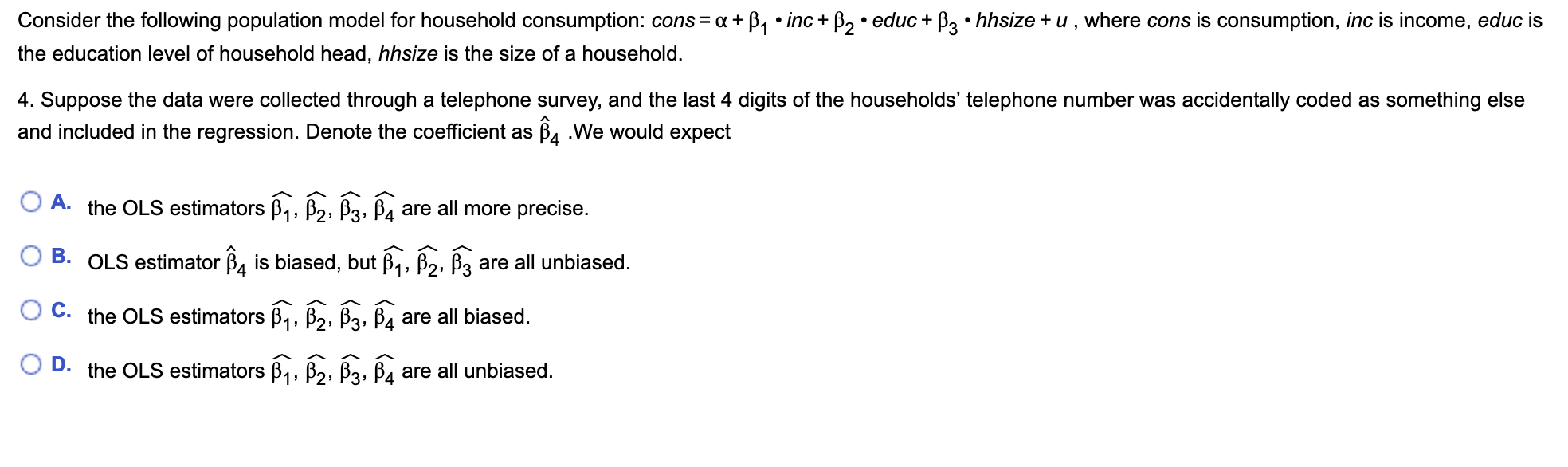 Consider the following population model for household consumption: cons = a + B, • inc+ B, • educ + B3 • hhsize + u, where cons is consumption, inc is income, educ is
the education level of household head, hhsize is the size of a household.
4. Suppose the data were collected through a telephone survey, and the last 4 digits of the households' telephone number was accidentally coded as something else
and included in the regression. Denote the coefficient as Ba .We would expect
O A.
the OLS estimators B,, B2, B3, B4 are all more precise.
B. OLS estimator B, is biased, but B,, B2, Bz are all unbiased.
O C. the OLS estimators B,, B2, B3, B4 are all biased.
O D. the OLS estimators B,, B2, B3, B4 are all unbiased.
