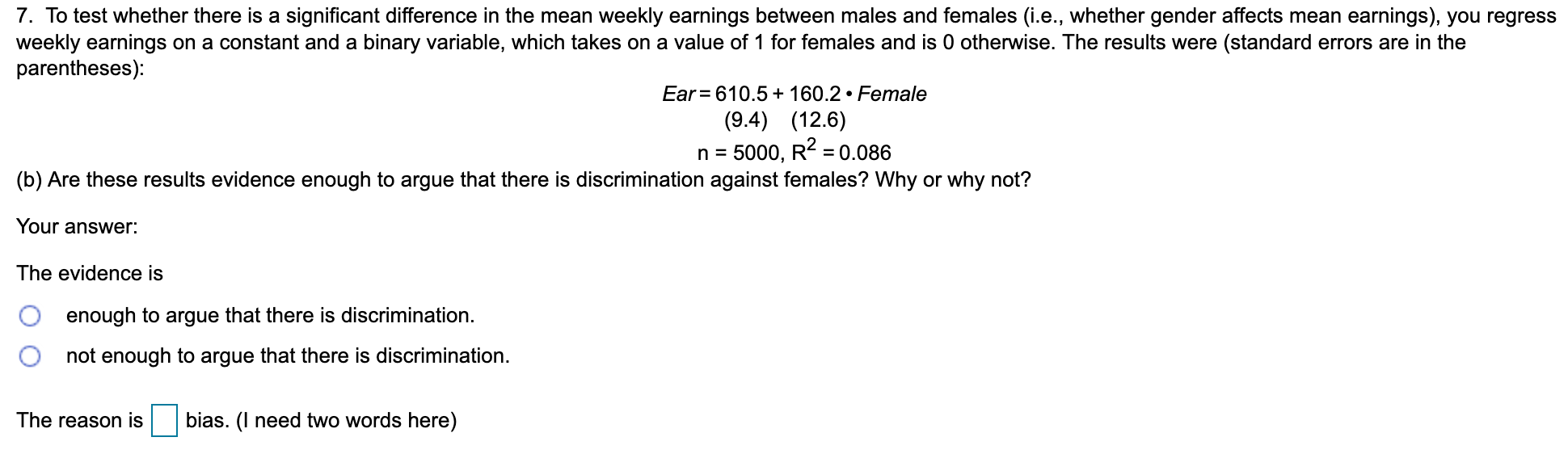 7. To test whether there is a significant difference in the mean weekly earnings between males and females (i.e., whether gender affects mean earnings), you regress
weekly earnings on a constant and a binary variable, which takes on a value of 1 for females and is 0 otherwise. The results were (standard errors are in the
parentheses):
Ear = 610.5 + 160.2 • Female
(9.4) (12.6)
n = 5000, R2 = 0.086
(b) Are these results evidence enough to argue that there is discrimination against females? Why or why not?
Your answer:
The evidence is
enough to argue that there is discrimination.
not enough to argue that there is discrimination.
The reason is
bias. (I need two words here)
