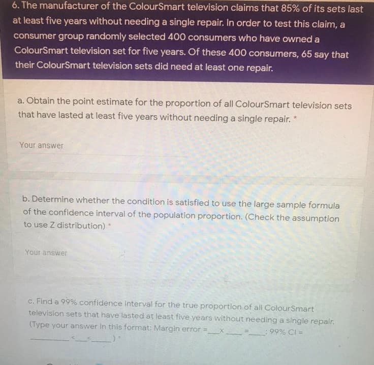 6. The manufacturer of the ColourSmart television claims that 85% of its sets last
at least five years without needing a single repair. In order to test this claim, a
consumer group randomly selected 400 consumers who have owned a
ColourSmart television set for five years. Of these 400 consumers, 65 say that
their ColourSmart television sets did need at least one repair.
a. Obtain the point estimate for the proportion of all ColourSmart television sets
that have lasted at least five years without needing a single repair.
Your answer
b. Determine whether the condition is satisfied to use the large sample formula
of the confidence interval of the population proportion. (Check the assumption
to use Z distribution)
Your answer
c. Find a 99% confidence interval for the true proportion of all ColourSmart
television sets that have lasted at least five years without needing a single repair,
this format: Margin error =
(Type your answer
99% CI =
