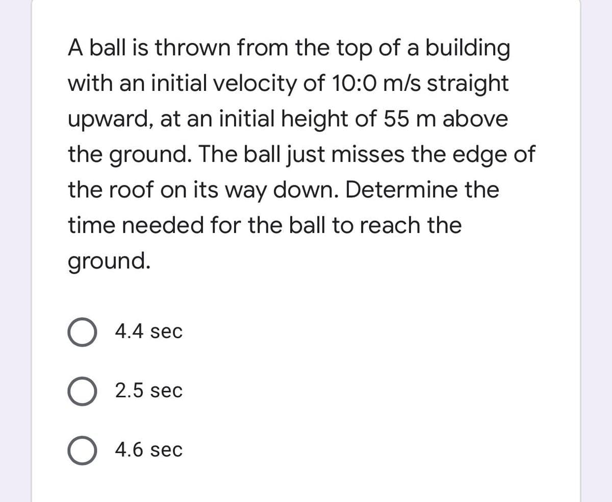 A ball is thrown from the top of a building
with an initial velocity of 10:0 m/s straight
upward, at an initial height of 55 m above
the ground. The ball just misses the edge of
the roof on its way down. Determine the
time needed for the ball to reach the
ground.
O 4.4 sec
O 2.5 sec
O 4.6 sec
