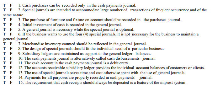 1. Cash purchases can be recorded only in the cash payments journal.
2. Special journals are intended to accommodate large number of transactions of frequent occurrence and of the
T F
T F
same nature.
T F 3. The purchase of furniture and fixture on account should be recorded in the purchases journal.
F
4. Initial investment of cash is recorded in the general journal.
T F 5. A general journal is necessary while the special journal is optional.
T F 6. If the business wants to use the four (4) special journals, it is not necessary for the business to maintain a
general journal.
T F
T F 8. The design of special journals should fit the individual need of a particular business.
T F 9. Subsidiary ledgers are maintained as support to the general ledger balances.
T F
T F
T F
7. Merchandise inventory counted should be reflected in the general journal.
10. The cash payments journal is alternatively called cash disbursements journal.
11. The cash account in the cash payments journal is a debit entry.
12. The accounts receivable subsidiary ledger provides the individual account balances of customers or clients.
13. The use of special journals saves time and cost otherwise spent with the use of general journals.
14. Payments for all purposes are properly recorded in cash payments journal.
15. The requirement that cash receipts should always be deposited is a feature of the imprest system.
T F
T F
T F
