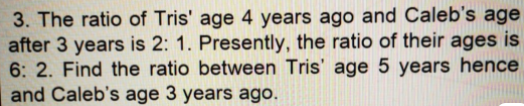 3. The ratio of Tris' age 4 years ago and Caleb's age
after 3 years is 2: 1. Presently, the ratio of their ages is
6: 2. Find the ratio between Tris' age 5 years hence
and Caleb's age 3 years ago.
