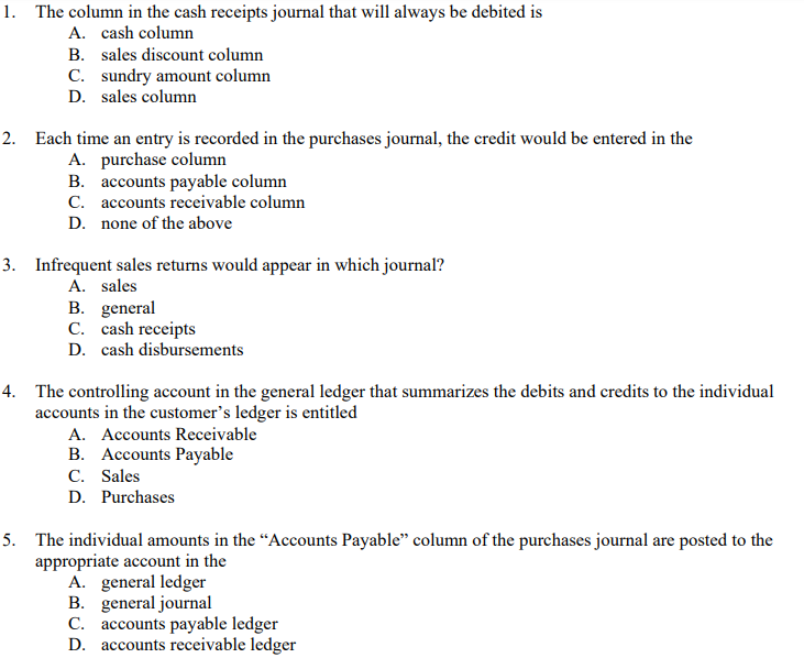 1. The column in the cash receipts journal that will always be debited is
A. cash column
B. sales discount column
C. sundry amount column
D. sales column
2. Each time an entry is recorded in the purchases journal, the credit would be entered in the
A. purchase column
B. accounts payable column
C. accounts receivable column
D. none of the above
3. Infrequent sales returns would appear in which journal?
A. sales
B. general
C. cash receipts
D. cash disbursements
4. The controlling account in the general ledger that summarizes the debits and credits to the individual
accounts in the customer's ledger is entitled
A. Accounts Receivable
B. Accounts Payable
C. Sales
D. Purchases
5. The individual amounts in the “Accounts Payable" column of the purchases journal are posted to the
appropriate account in the
A. general ledger
B. general journal
C. accounts payable ledger
D. accounts receivable ledger
