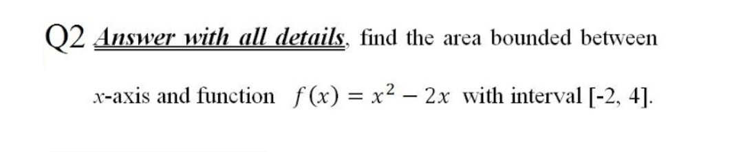 Q2 Answer with all details, find the area bounded between
x-axis and function f(x) = x² – 2x with interval [-2, 4].
