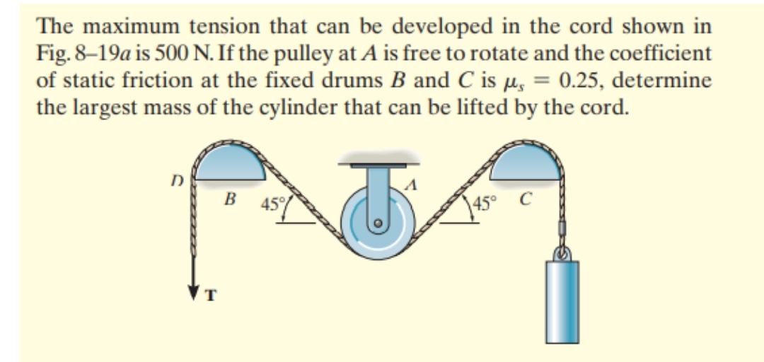 The maximum tension that can be developed in the cord shown in
Fig. 8–19a is 500 N. If the pulley at A is free to rotate and the coefficient
of static friction at the fixed drums B and C is µ, = 0.25, determine
the largest mass of the cylinder that can be lifted by the cord.
B
\45°
T
