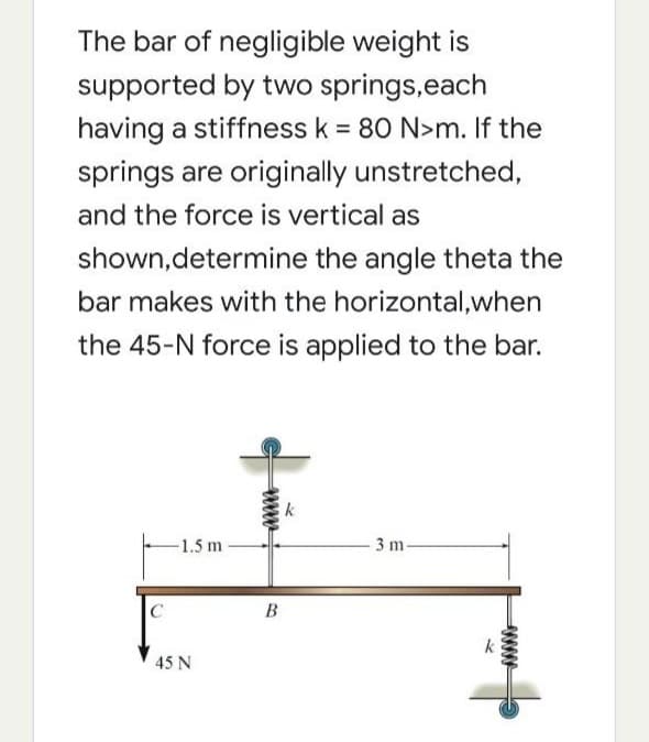 The bar of negligible weight is
supported by two springs,each
having a stiffness k = 80 N>m. If the
springs are originally unstretched,
and the force is vertical as
shown,determine the angle theta the
bar makes with the horizontal,when
the 45-N force is applied to the bar.
1.5 m-
3 m
C
В
45 N
