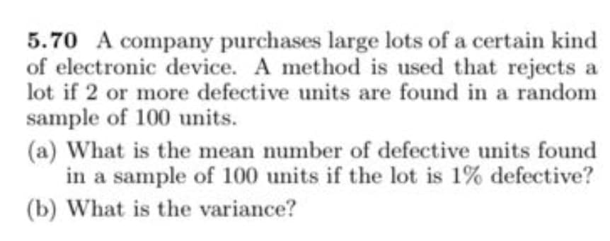 5.70 A company purchases large lots of a certain kind
of electronic device. A method is used that rejects a
lot if 2 or more defective units are found in a random
sample of 100 units.
(a) What is the mean number of defective units found
in a sample of 100 units if the lot is 1% defective?
(b) What is the variance?

