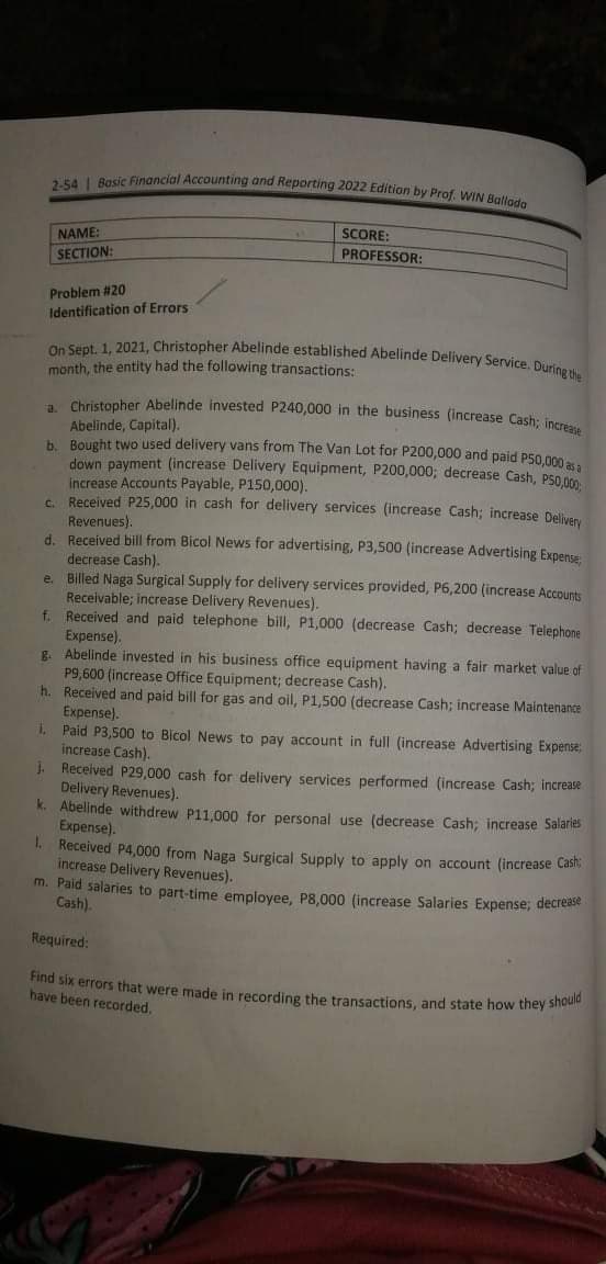 2-54 | Basic Financial Accounting and Reporting 2022 Edition by Prof. WIN Ballada
On Sept. 1, 2021, Christopher Abelinde established Abelinde Delivery Service. During the
SCORE:
NAME:
PROFESSOR:
SECTION:
Problem #20
Identification of Errors
month, the entity had the following transactions:
Christopher Abelinde invested P240,000 in the business (increase Cash: inmve
Abelinde, Capital).
h Bought two used delivery vans from The Van Lot for P200,000 and paid P50.000
down payment (increase Delivery Equipment, P200,000; decrease Cash, P50.00
increase Accounts Payable, P150,000).
C. Received P25,000 in cash for delivery services (increase Cash; increase Deliven
Revenues).
d. Received bill from Bicol News for advertising, P3,500 (increase Advertising Expense
decrease Cash).
e. Billed Naga Surgical Supply for delivery services provided, P6,200 (increase Accounts
Receivable; increase Delivery Revenues).
Received and paid telephone bill, P1,000 (decrease Cash; decrease Telephone
Expense).
R. Abelinde invested in his business office equipment having a fair market value of
P9,600 (increase Office Equipment; decrease Cash).
h. Received and paid bill for gas and oil, P1,500 (decrease Cash; increase Maintenance
Expense).
1. Paid P3,500 to Bicol News to pay account in full (increase Advertising Expense
increase Cash).
. Received P29,000 cash for delivery services performed (increase Cash; increase
Delivery Revenues).
k. Abelinde withdrew P11,000 for personal use (decrease Cash; increase Salae
Expense).
I. Received P4,000 from Naga Surgical Supply to apply on account (increase Casi,
increase Delivery Revenues).
m. Paid salaries to part-time employee, P8,000 (increase Salaries Expense; decre
Cash).
f.
Required:
mu six errors that were made in recording the transactions, and state how they Sho
have been recorded.
