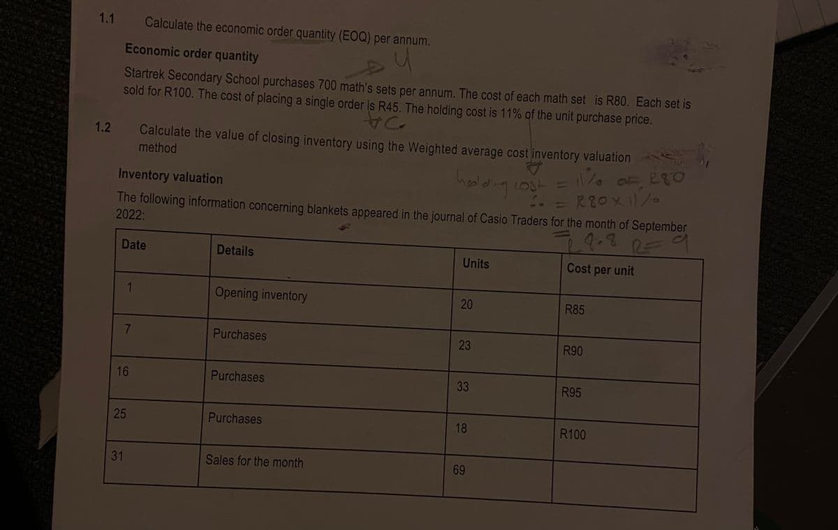 1.1
Calculate the economic order quantity (EOQ) per annum.
Economic order quantity
Startrek Secondary School purchases 700 math's sets per annum. The cost of each math set is R80. Each set is
sold for R100. The cost of placing a single order is R45. The holding cost is 11% of the unit purchase price.
1.2
Calculate the value of closing inventory using the Weighted average cost inventory valuation
method
4)
1000
= R80X1/
hedlding
Inventory valuation
The following information concerning blankets appeared in the journal of Casio Traders for the month of September
2022:
Date
Details
Units
Cost per unit
1
Opening inventory
20
R85
7.
Purchases
23
R90
16
Purchases
33
R95
25
Purchases
18
R100
31
Sales for the month
69
