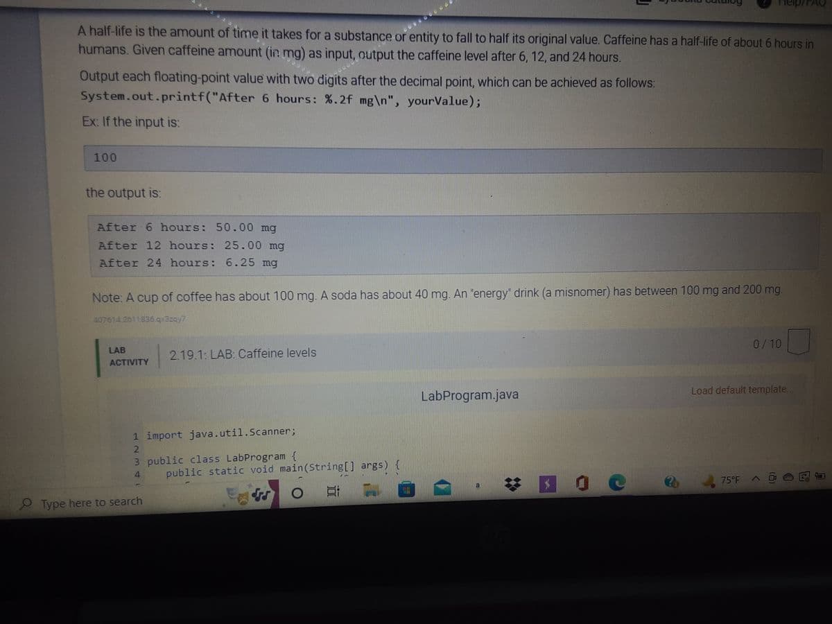 FAQ
A half-life is the amount of time it takes for a substance or entity to fall to half its original value. Caffeine has a half-life of about 6 hours in
humans. Given caffeine amount (in mg) as input, output the caffeine level after 6, 12, and 24 hours.
Output each floating-point value with two digits after the decimal point, which can be achieved as follows:
System.out.printf("After 6 hours: %.2f mg\n", yourValue);
Ex: If the input is:
100
the output is:
After 6 hours: 50.00 mg
After 12 hours: 25.00 mg
After 24 hours: 6.25 mg
Note: A cup of coffee has about 100 mg. A soda has about 40 mg. An "energy" drink (a misnomer) has between 100 mg and 200 mg.
407614 2611836.q«Begy7|
0/10
LAB
ACTIVITY
2.19.1: LAB: Caffeine levels
Load default template...
LabProgram.java
75°F
1 import java.util.Scanner;
2
3 public class LabProgram {
4
Type here to search
public static void main(String[] args)
Et
$
0
C