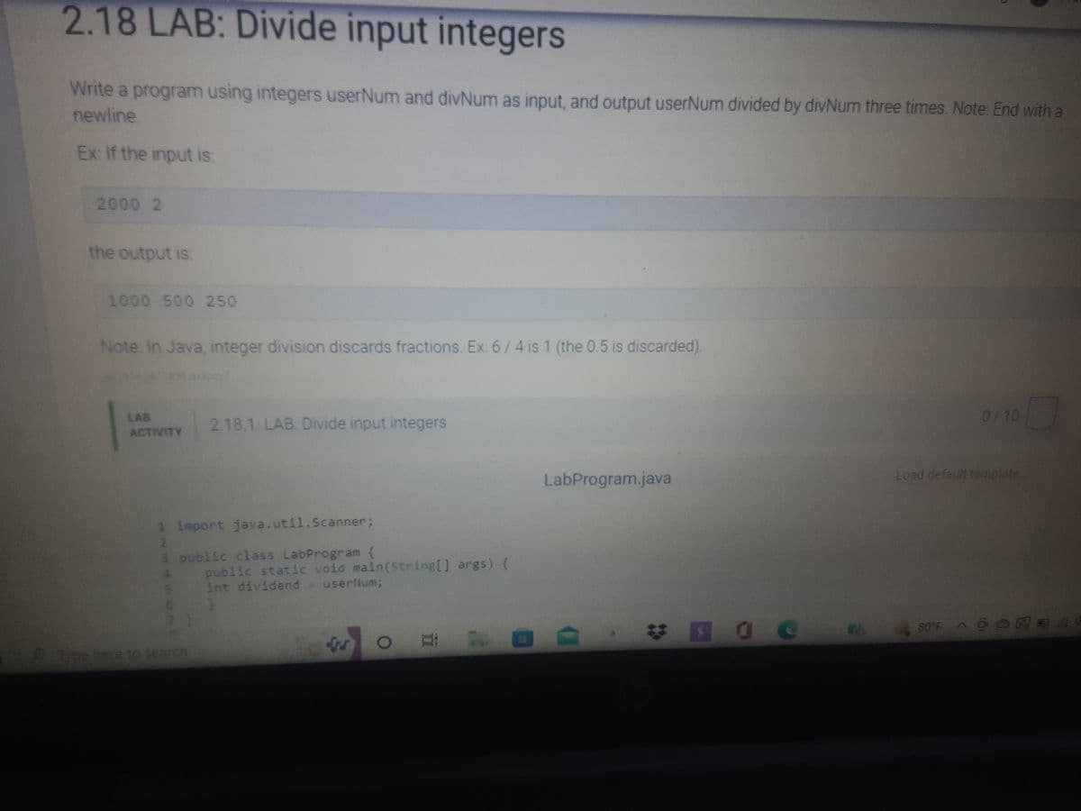 2.18 LAB: Divide input integers
Write a program using integers userNum and divNum as input, and output userNum divided by divNum three times. Note: End with a
newline
Ex: If the input is:
2000 2
the output is
1000 500 250
Note: In Java, integer division discards fractions. Ex: 6/4 is 1 (the 0.5 is discarded).
2.18.1: LAB. Divide input integers
0/10
ACTIVITY
Load default template
LabProgram.java
public static void main(String[] args) {
int dividend - userNum;
80°F A
OB
1 import java.util.Scanner;
2
3 public class LabProgram {
MNP 10 C
Type here to search
#00
2044