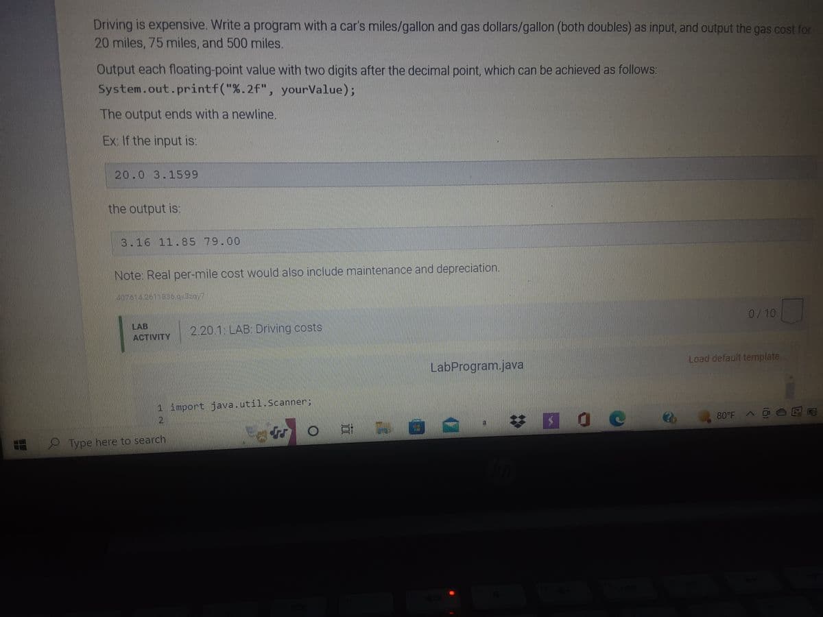 77
Driving is expensive. Write a program with a car's miles/gallon and gas dollars/gallon (both doubles) as input, and output the gas cost for
20 miles, 75 miles, and 500 miles.
Output each floating-point value with two digits after the decimal point, which can be achieved as follows:
System.out.printf("%.2f", yourValue);
The output ends with a newline.
Ex: If the input is:
20.0 3.1599
the output is:
3.16 11.85 79.00
Note: Real per-mile cost would also include maintenance and depreciation.
407614 241 336.qx3zqyT
LAB
0/10
2.20.1: LAB: Driving costs
ACTIVITY
LabProgram.java
Load default template..
1 import java.util.Scanner:
80°F
4
O
Type here to search
21
H