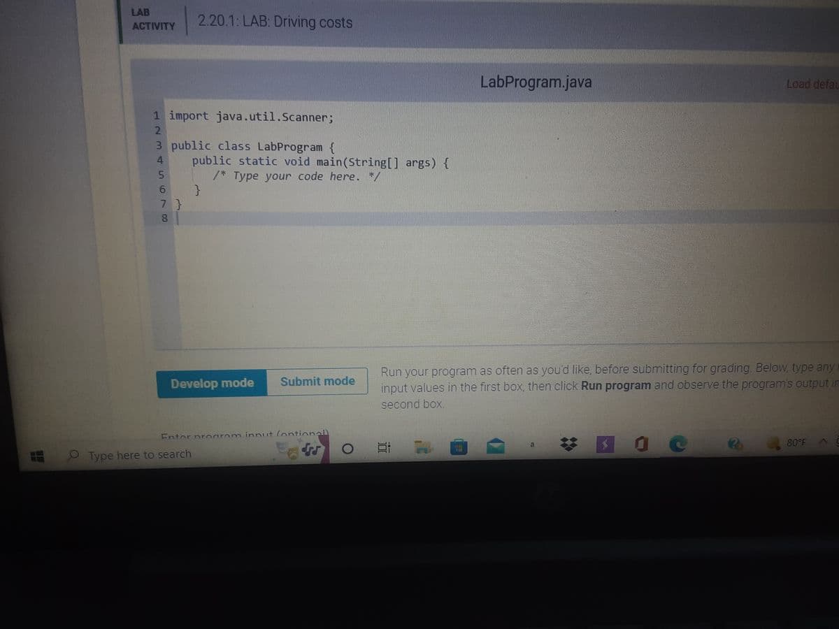 LAB
ACTIVITY
1 import java.util.Scanner;
2
3 public class LabProgram {
5
2.20.1: LAB: Driving costs
6
71
public static void main(String[] args) {
/* Type your code here. */
}
8
Develop mode Submit mode
CA
LabProgram.java
Load defau
Run your program as often as you'd like, before submitting for grading. Below, type any
input values in the first box, then click Run program and observe the program's output in
second box.
Ei
80°F
10 c
NO
Entor program innut (ontionall
Type here to search