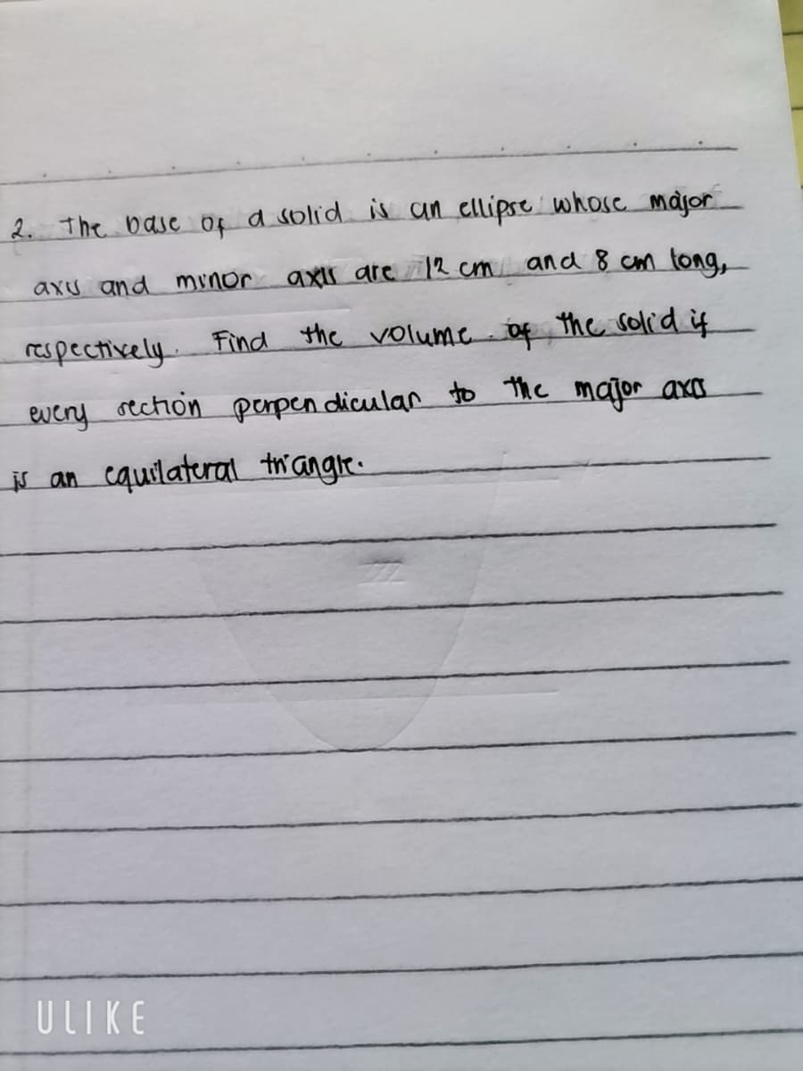 2. The base of a solid is an ellipse whose major
and 8 cm long,
axis are 12 cm
axu and minor
respectively. Find the volume of the solid if
every
rection perpendicular to the major axa
is an equilateral triangle.
ULIKE