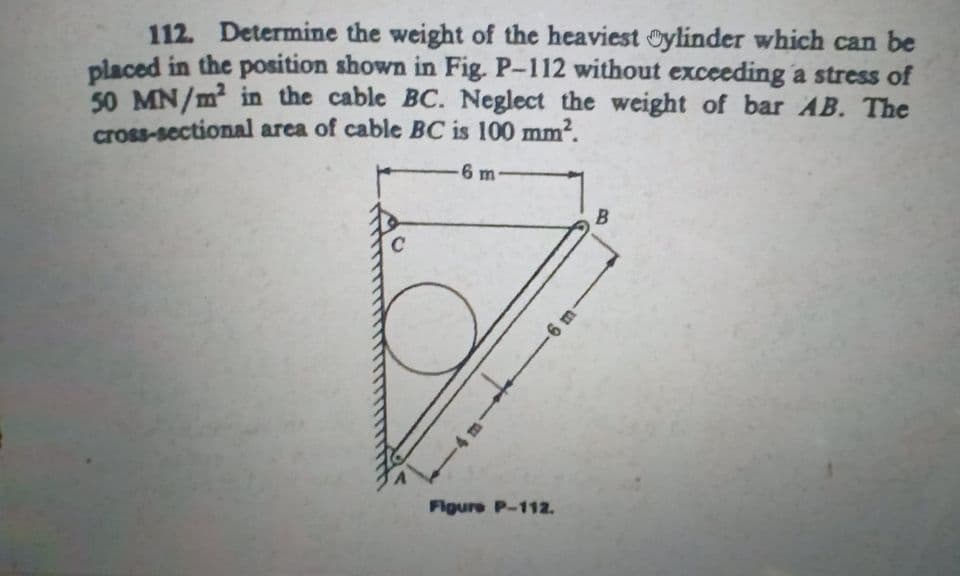 112. Determine the weight of the heaviest Oylinder which can be
placed in the position shown in Fig. P-112 without exceeding a stress of
50 MN/m2 in the cable BC. Neglect the weight of bar AB. The
cross-sectional area of cable BC is 100 mm?.
-6 m
-6 m
Figure P-112.

