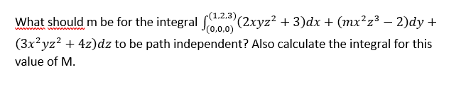 2,3),
What should m be for the integral 00 (2xyz? + 3)dx + (mx²z³ – 2)dy +
(3x?yz? + 4z)dz to be path independent? Also calculate the integral for this
value of M.
