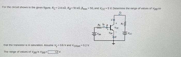 For the circult shown in the given figure. Rc-2.4 k0, Rg-10 ko. Pmin-50, and Vcc=5 V. Determine the range of values of Vgg 50
Ic
that the transistor is in saturation. Assume Vy-0.6 V and VCEsat -0.2 V.
The range of values of VB8 Is VBB>
12 V
Ra
VAR
со
Va
VCE
OE
RC
Ncc