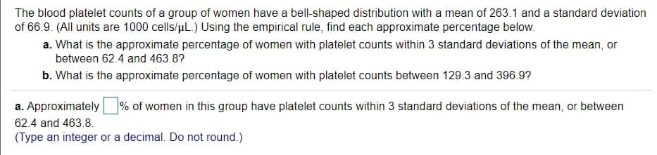 The blood platelet counts of a group of women have a bell-shaped distribution with a mean of 263.1 and a standard deviation
of 66.9. (All units are 1000 cells/uL.) Using the empirical rule, find each approximate percentage below.
a. What is the approximate percentage of women with platelet counts within 3 standard deviations of the mean, or
between 62.4 and 463.8?
b. What is the approximate percentage of women with platelet counts between 129.3 and 396.9?
a. Approximately
% of women in this group have platelet counts within 3 standard deviations of the mean, or between
62.4 and 463.8.
(Type an integer or a decimal. Do not round.)
