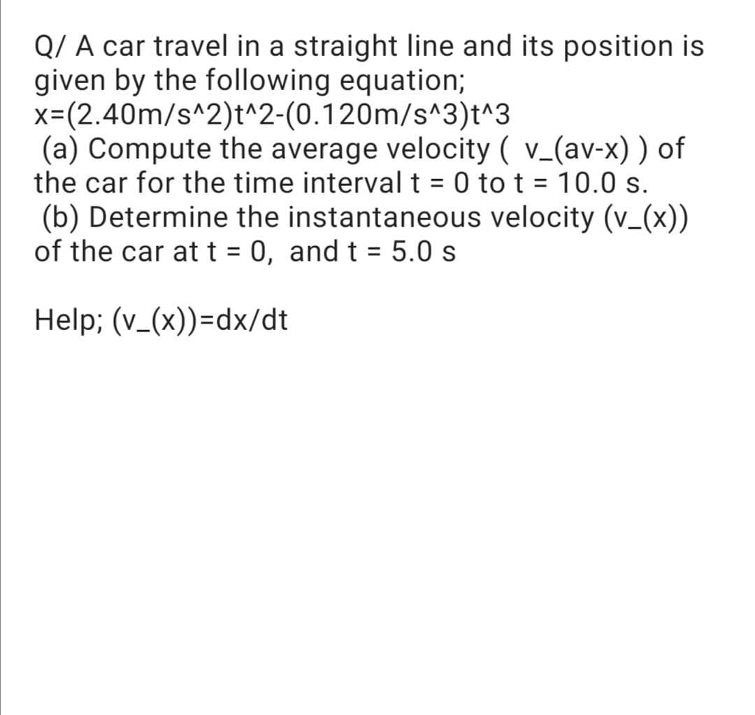 Q/ A car travel in a straight line and its position is
given by the following equation;
x=(2.40m/s^2)t^2-(0.120m/s^3)t^3
(a) Compute the average velocity ( v_(av-x) ) of
the car for the time interval t = 0 to t = 10.0 s.
(b) Determine the instantaneous velocity (v_(x))
of the car att = 0, and t = 5.0 s
%3D
Help; (v_(x))=dx/dt
