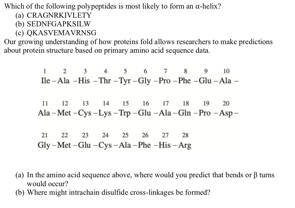 Which of the following polypeptides is most likely to form an a-helix?
(a) CRAGNRKIVLETY
(b) SEDNFGAPKSILW
(c) QKASVEMAVRNSG
Our growing understanding of how proteins fold allows researchers to make predictions
about protein structure based on primary amino acid sequence data.
1
2
3
7
8
9.
10
Ile - Ala –His – Thr –Tyr –Gly –Pro –Phe –Glu – Ala –
11
12
13
14
15
16
17
18
19
20
Ala – Met -Cys -Lys – Trp -Glu -Ala – Gln – Pro - Asp –
21
22
23
24
25
26
27
28
Gly –Met -Glu -Cys - Ala – Phe -His – Arg
(a) In the amino acid sequence above, where would you predict that bends or ß turns
would occur?
(b) Where might intrachain disulfide cross-linkages be formed?
