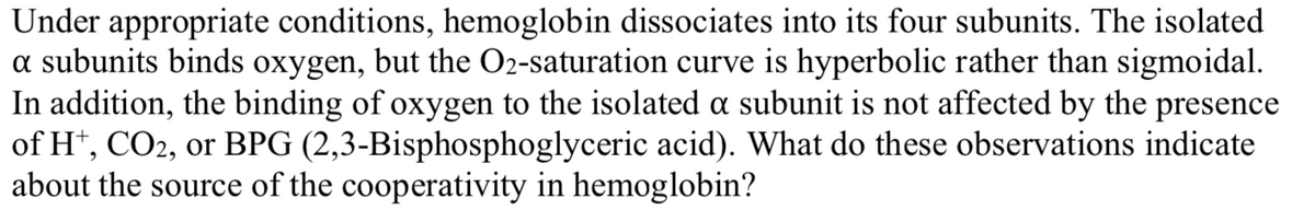 Under appropriate conditions, hemoglobin dissociates into its four subunits. The isolated
a subunits binds oxygen, but the O2-saturation curve is hyperbolic rather than sigmoidal.
In addition, the binding of oxygen to the isolated a subunit is not affected by the presence
of H*, CO2, or BPG (2,3-Bisphosphoglyceric acid). What do these observations indicate
about the source of the cooperativity in hemoglobin?
