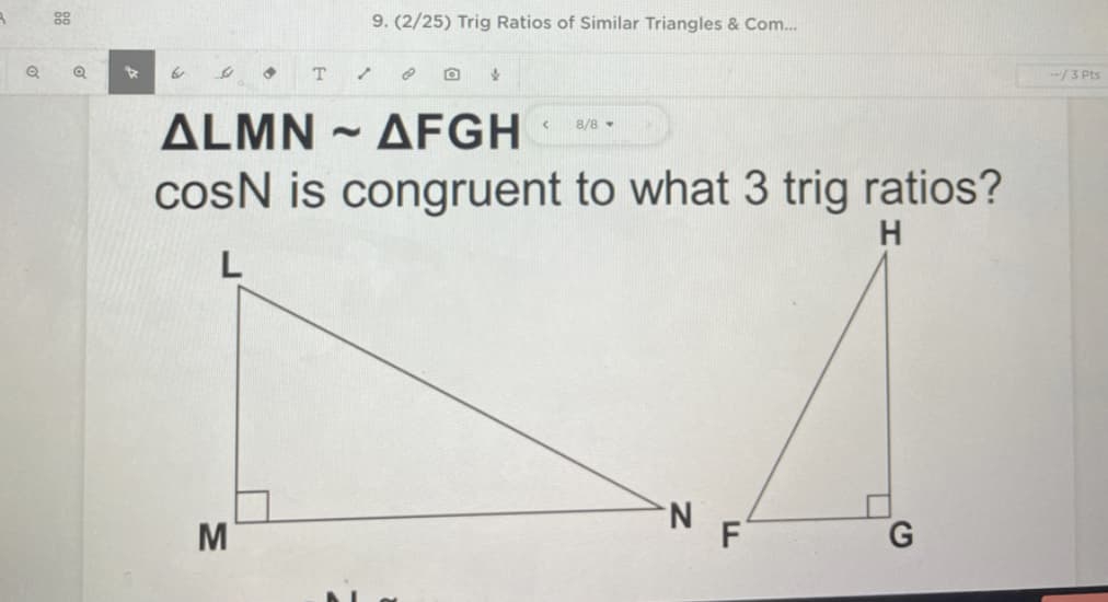 9. (2/25) Trig Ratios of Similar Triangles & Com...
--/3 Pts
ALMN - AFGH
8/8 -
cosN is congruent to what 3 trig ratios?
H
N.
M
